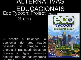 ALTERNATIVAS EDUCACIONAIS Eco Tycoon: Project Green O desafio é balancear a economia de uma nação baseado na geração de energia limpa, suprimentos de comida e água, recursos naturais, redução das emoções de CO2, e claro, a felicidade da população.  