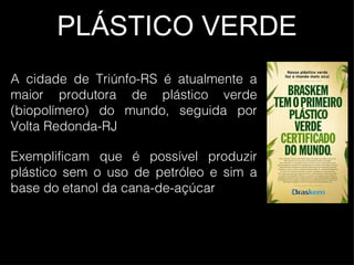 PLÁSTICO VERDE A cidade de Triúnfo-RS é atualmente a maior produtora de plástico verde (biopolímero) do mundo, seguida por Volta Redonda-RJ Exemplificam que é possível produzir plástico sem o uso de petróleo e sim a base do etanol da cana-de-açúcar 