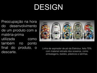 DESIGN Preocupação na hora do desenvolvimento de um produto com a matéria-prima utilizada como também no ponto final do produto, o descarte. Linha de aspirador de pó da Eletrolux, feito 70% com material retirado dos oceanos, como embalagens, baldes, plásticos e latinhas. 