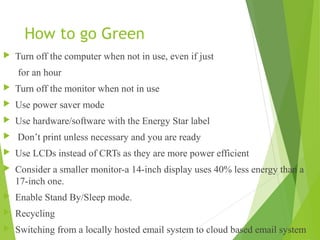 How to go Green
 Turn off the computer when not in use, even if just
for an hour
 Turn off the monitor when not in use
 Use power saver mode
 Use hardware/software with the Energy Star label
 Don’t print unless necessary and you are ready
 Use LCDs instead of CRTs as they are more power efficient
 Consider a smaller monitor-a 14-inch display uses 40% less energy than a
17-inch one.
 Enable Stand By/Sleep mode.
 Recycling
 Switching from a locally hosted email system to cloud based email system
 