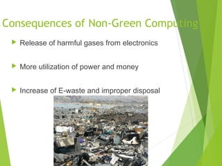 Consequences of Non-Green Computing
 Release of harmful gases from electronics
 More utilization of power and money
 Increase of E-waste and improper disposal
 