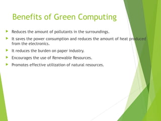 Benefits of Green Computing
 Reduces the amount of pollutants in the surroundings.
 It saves the power consumption and reduces the amount of heat produced
from the electronics.
 It reduces the burden on paper industry.
 Encourages the use of Renewable Resources.
 Promotes effective utilization of natural resources.
 