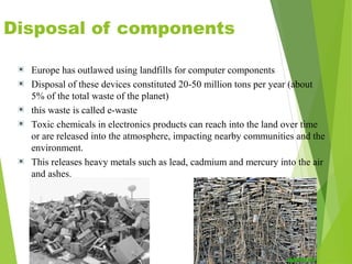 Disposal of components
Europe has outlawed using landfills for computer components
Disposal of these devices constituted 20-50 million tons per year (about
5% of the total waste of the planet)
this waste is called e-waste
Toxic chemicals in electronics products can reach into the land over time
or are released into the atmosphere, impacting nearby communities and the
environment.
This releases heavy metals such as lead, cadmium and mercury into the air
and ashes.
 