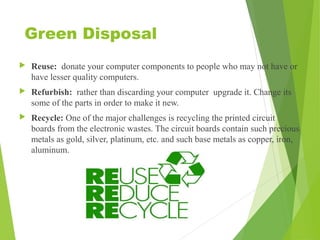 Green Disposal
 Reuse: donate your computer components to people who may not have or
have lesser quality computers.
 Refurbish: rather than discarding your computer upgrade it. Change its
some of the parts in order to make it new.
 Recycle: One of the major challenges is recycling the printed circuit
boards from the electronic wastes. The circuit boards contain such precious
metals as gold, silver, platinum, etc. and such base metals as copper, iron,
aluminum.
 
