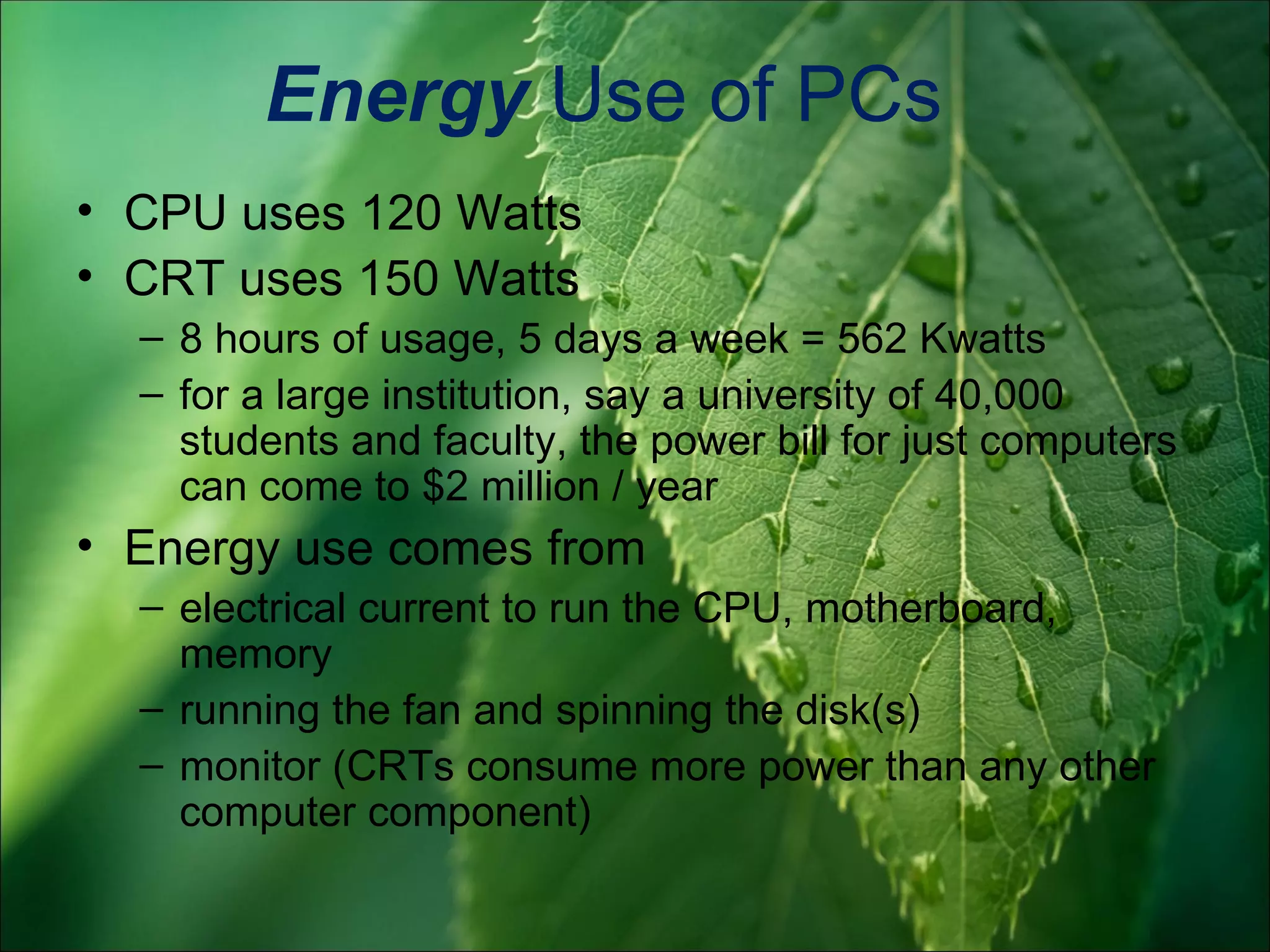 Energy Use of PCs
• CPU uses 120 Watts
• CRT uses 150 Watts
  – 8 hours of usage, 5 days a week = 562 Kwatts
  – for a large institution, say a university of 40,000
    students and faculty, the power bill for just computers
    can come to $2 million / year
• Energy use comes from
  – electrical current to run the CPU, motherboard,
    memory
  – running the fan and spinning the disk(s)
  – monitor (CRTs consume more power than any other
    computer component)
 