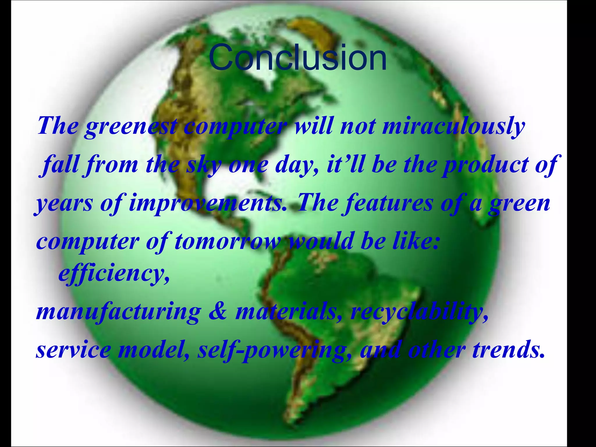 Conclusion
The greenest computer will not miraculously
 fall from the sky one day, it’ll be the product of
years of improvements. The features of a green
computer of tomorrow would be like:
   efficiency,
manufacturing & materials, recyclability,
service model, self-powering, and other trends.
 