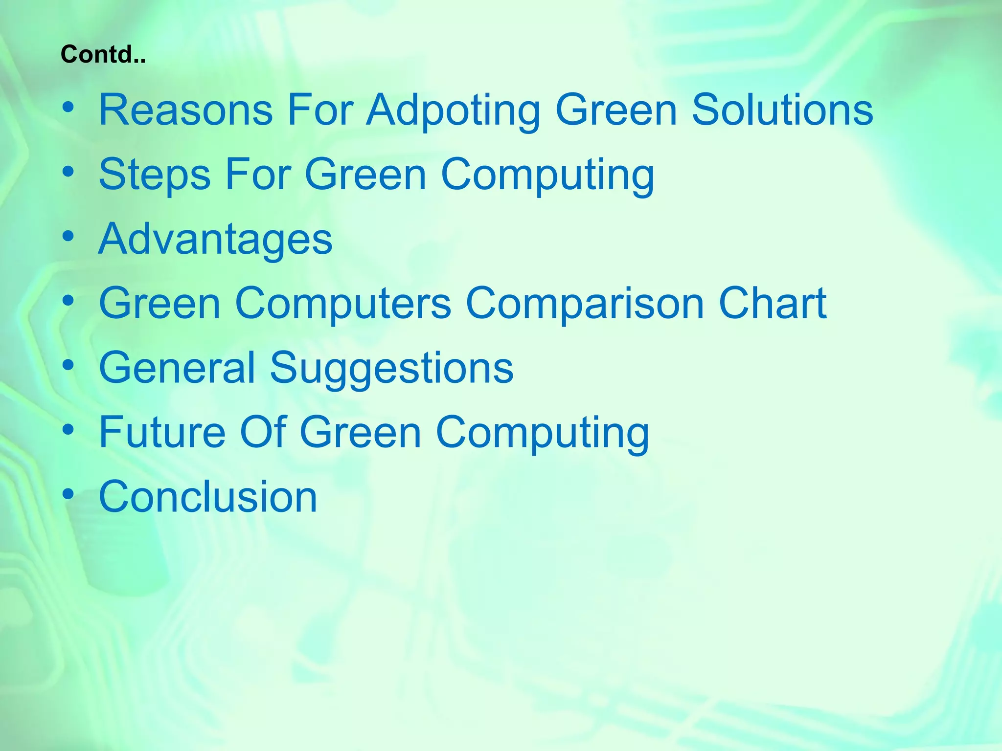 Contd..

•   Reasons For Adpoting Green Solutions
•   Steps For Green Computing
•   Advantages
•   Green Computers Comparison Chart
•   General Suggestions
•   Future Of Green Computing
•   Conclusion
 