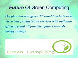 Future Of Green Computing
The plan towards green IT should include new
 electronic products and services with optimum
efficiency and all possible options towards
energy savings.
 