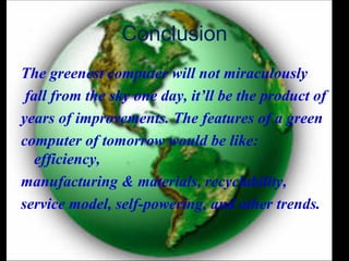 Conclusion
The greenest computer will not miraculously
 fall from the sky one day, it’ll be the product of
years of improvements. The features of a green
computer of tomorrow would be like:
   efficiency,
manufacturing & materials, recyclability,
service model, self-powering, and other trends.
 