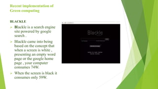 Recent implementation of
Green computing
BLACKLE
 Blackle is a search engine
site powered by google
search .
 Blackle came into being
based on the concept that
when a screen is white ,
presenting an empty word
page or the google home
page , your computer
consumes 74W.
 When the screen is black it
consumes only 59W.
 