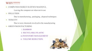 WHY?????
 COMPUTER ENERGY IS OFTEN WASTEFUL
Leaving the computer on when not in use
 POLLUTION
Due to manufacturing , packaging , disposal techniques
 TOXICITY
Due to toxic chemicals involved in the manufacturing
 GREEN MANUFACTURING
i BAMBOO
ii RECYCLABLE PLASTIC
iii INVENTORY MANAGEMENT
iv VOLUME REDUCTION
 
