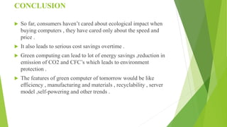 CONCLUSION
 So far, consumers haven’t cared about ecological impact when
buying computers , they have cared only about the speed and
price .
 It also leads to serious cost savings overtime .
 Green computing can lead to lot of energy savings ,reduction in
emission of CO2 and CFC’s which leads to environment
protection .
 The features of green computer of tomorrow would be like
efficiency , manufacturing and materials , recyclability , server
model ,self-powering and other trends .
 