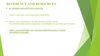 REFERENCE AND RESOURCES
 en.wikipedia.org/wiki/Green computing
 https://www.ibm.com/blog/green-computing/
 https://www.lancaster.ac.uk/data-science-of-the-natural-
environment/blogs/green-computing-a-contribution-to-save-the-environment
 https://www.techtarget.com/searchcio/definition/green-IT-green-
information-technology
 