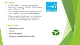 HISTORY
 The term “ Green Computing “ was probably
coined shortly after the ‘ ENERGY STAR’ program
began way back in 1992.
 One of the first results in green computing was the
“SLEEP MODE” function of computer monitors.
 As the concept developed ,green computing began
to encompass thin client solutions ,energy cost,
accounting, virtualization practices ,e-waste etc…
OBJECTIVES
 Reduce climate change
 Savings
 Reliability of power
 Reduce the use of hazardous materials
 