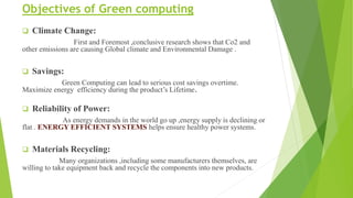 Objectives of Green computing
 Climate Change:
First and Foremost ,conclusive research shows that Co2 and
other emissions are causing Global climate and Environmental Damage .
 Savings:
Green Computing can lead to serious cost savings overtime.
Maximize energy efficiency during the product’s Lifetime.
 Reliability of Power:
As energy demands in the world go up ,energy supply is declining or
flat . ENERGY EFFICIENT SYSTEMS helps ensure healthy power systems.
 Materials Recycling:
Many organizations ,including some manufacturers themselves, are
willing to take equipment back and recycle the components into new products.
 
