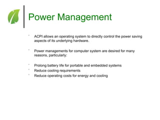 Power Management
˚

ACPI allows an operating system to directly control the power saving
aspects of its underlying hardware.

˚

Power managements for computer system are desired for many
reasons, particularly:

˚
˚
˚

Prolong battery life for portable and embedded systems
Reduce cooling requirements
Reduce operating costs for energy and cooling

 