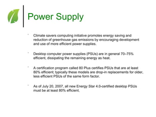 Power Supply
˚

Climate savers computing initiative promotes energy saving and
reduction of greenhouse gas emissions by encouraging development
and use of more efficient power supplies.

˚

Desktop computer power supplies (PSUs) are in general 70–75%
efficient, dissipating the remaining energy as heat.

˚

A certification program called 80 Plus certifies PSUs that are at least
80% efficient; typically these models are drop-in replacements for older,
less efficient PSUs of the same form factor.

˚

As of July 20, 2007, all new Energy Star 4.0-certified desktop PSUs
must be at least 80% efficient.

 