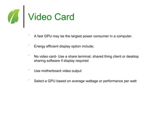 Video Card
˚

A fast GPU may be the largest power consumer in a computer.

˚

Energy efficient display option include;

˚

No video card- Use a share terminal, shared thing client or desktop
sharing software if display required

˚

Use motherboard video output

˚

Select a GPU based on average wattage or performance per watt

 