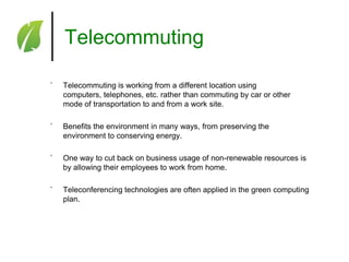 Telecommuting
˚

Telecommuting is working from a different location using
computers, telephones, etc. rather than commuting by car or other
mode of transportation to and from a work site.

˚

Benefits the environment in many ways, from preserving the
environment to conserving energy.

˚

One way to cut back on business usage of non-renewable resources is
by allowing their employees to work from home.

˚

Teleconferencing technologies are often applied in the green computing
plan.

 