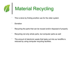 Material Recycling
˚

This is done by finding another use for the older system

˚

Donation

˚

Recycling the parts that can be reused and/or disposed of properly

˚

Recycling not only whole parts, but computer parts as well

˚

The amount of electronic waste that leaks out into our landfills is
reduced by using computer recycling facilities.

 