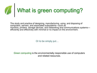 What is green computing?
The study and practice of designing, manufacturing, using, and disposing of
computers, servers, and associated subsystems—such as
monitors, printers, storage devices, and networking and communications systems—
efficiently and effectively with minimal or no impact on the environment.

Or to be simply put…

Green computing is the environmentally responsible use of computers
and related resources.

 
