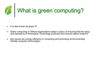 What is green computing?
 It is also known as green IT
 Green computing is "Where organizations adopt a policy of ensuring that the setup
and operations of Information Technology produces the minimal carbon footprint"
 Key issues are energy efficiency in computing and promoting environmentally
friendly computer technologies.

 