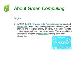 About Green Computing
Origins:
 In 1992, the U.S. Environmental Protection Agency launched
Energy Star, a voluntary labeling program that is designed to
promote and recognize energy-efficiency in monitors, climate
control equipment, and other technologies. This resulted in the
widespread adoption of sleep mode among consumer
electronics.

 