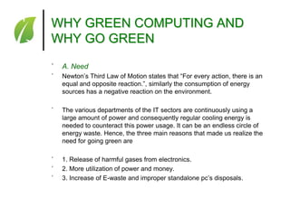WHY GREEN COMPUTING AND
WHY GO GREEN
˚

A. Need

˚

Newton’s Third Law of Motion states that ―For every action, there is an
equal and opposite reaction.‖, similarly the consumption of energy
sources has a negative reaction on the environment.

˚

The various departments of the IT sectors are continuously using a
large amount of power and consequently regular cooling energy is
needed to counteract this power usage. It can be an endless circle of
energy waste. Hence, the three main reasons that made us realize the
need for going green are

˚
˚
˚

1. Release of harmful gases from electronics.
2. More utilization of power and money.
3. Increase of E-waste and improper standalone pc’s disposals.

 