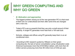WHY GREEN COMPUTING AND
WHY GO GREEN
˚

B. Motivation and approaches

˚

The biggest problem arising out of the new generation PC’s is that most
of them are run underutilized and then after some time are changed
with a new one.

˚

Today’s PC’s are so powerful that they use only a small amount of their
capacity. A single PC generates more heat than a 100 watt bulb.

˚

Schools, colleges and offices using PC generally keep them in an air
conditioned room.

˚

According to IDC research quoted by VMware on their green
computing site, the lack of server consolidation using virtualization costs
American businesses more than $140 Billion dollars, with more than 20
million servers producing more than 80 million tons of CO2 per year.

 