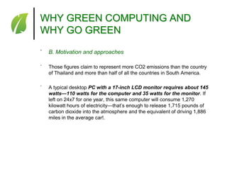 WHY GREEN COMPUTING AND
WHY GO GREEN
˚

B. Motivation and approaches

˚

Those figures claim to represent more CO2 emissions than the country
of Thailand and more than half of all the countries in South America.

˚

A typical desktop PC with a 17-inch LCD monitor requires about 145
watts—110 watts for the computer and 35 watts for the monitor. If
left on 24x7 for one year, this same computer will consume 1,270
kilowatt hours of electricity—that’s enough to release 1,715 pounds of
carbon dioxide into the atmosphere and the equivalent of driving 1,886
miles in the average car!.

 