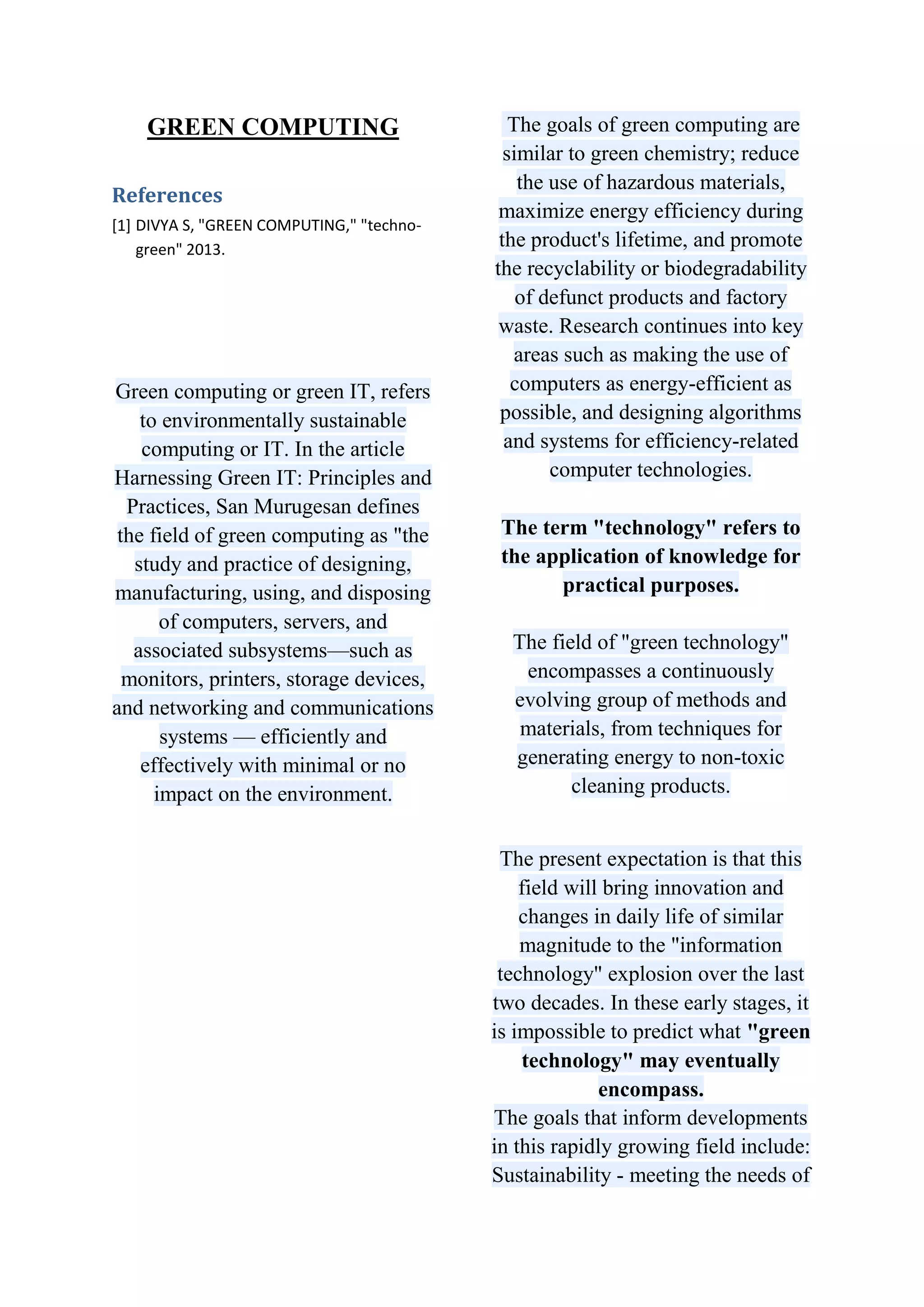 GREEN COMPUTING
References
[1] DIVYA S, "GREEN COMPUTING," "technogreen" 2013.

Green computing or green IT, refers
to environmentally sustainable
computing or IT. In the article
Harnessing Green IT: Principles and
Practices, San Murugesan defines
the field of green computing as "the
study and practice of designing,
manufacturing, using, and disposing
of computers, servers, and
associated subsystems—such as
monitors, printers, storage devices,
and networking and communications
systems — efficiently and
effectively with minimal or no
impact on the environment.

The goals of green computing are
similar to green chemistry; reduce
the use of hazardous materials,
maximize energy efficiency during
the product's lifetime, and promote
the recyclability or biodegradability
of defunct products and factory
waste. Research continues into key
areas such as making the use of
computers as energy-efficient as
possible, and designing algorithms
and systems for efficiency-related
computer technologies.
The term "technology" refers to
the application of knowledge for
practical purposes.
The field of "green technology"
encompasses a continuously
evolving group of methods and
materials, from techniques for
generating energy to non-toxic
cleaning products.
The present expectation is that this
field will bring innovation and
changes in daily life of similar
magnitude to the "information
technology" explosion over the last
two decades. In these early stages, it
is impossible to predict what "green
technology" may eventually
encompass.
The goals that inform developments
in this rapidly growing field include:
Sustainability - meeting the needs of

 