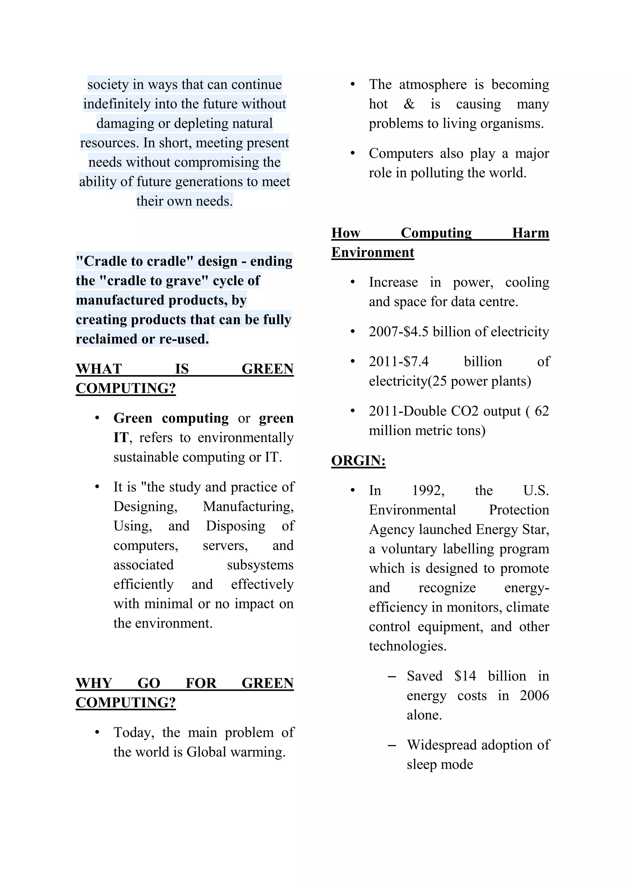society in ways that can continue
indefinitely into the future without
damaging or depleting natural
resources. In short, meeting present
needs without compromising the
ability of future generations to meet
their own needs.

"Cradle to cradle" design - ending
the "cradle to grave" cycle of
manufactured products, by
creating products that can be fully
reclaimed or re-used.
WHAT
IS
COMPUTING?

GREEN

• Green computing or green
IT, refers to environmentally
sustainable computing or IT.
• It is "the study and practice of
Designing,
Manufacturing,
Using, and Disposing of
computers,
servers,
and
associated
subsystems
efficiently and effectively
with minimal or no impact on
the environment.

WHY
GO
FOR
COMPUTING?

GREEN

• Today, the main problem of
the world is Global warming.

• The atmosphere is becoming
hot & is causing many
problems to living organisms.
• Computers also play a major
role in polluting the world.

How
Computing
Environment

Harm

• Increase in power, cooling
and space for data centre.
• 2007-$4.5 billion of electricity
• 2011-$7.4
billion
of
electricity(25 power plants)
• 2011-Double CO2 output ( 62
million metric tons)
ORGIN:
• In
1992,
the
U.S.
Environmental
Protection
Agency launched Energy Star,
a voluntary labelling program
which is designed to promote
and
recognize
energyefficiency in monitors, climate
control equipment, and other
technologies.
– Saved $14 billion in
energy costs in 2006
alone.
– Widespread adoption of
sleep mode

 