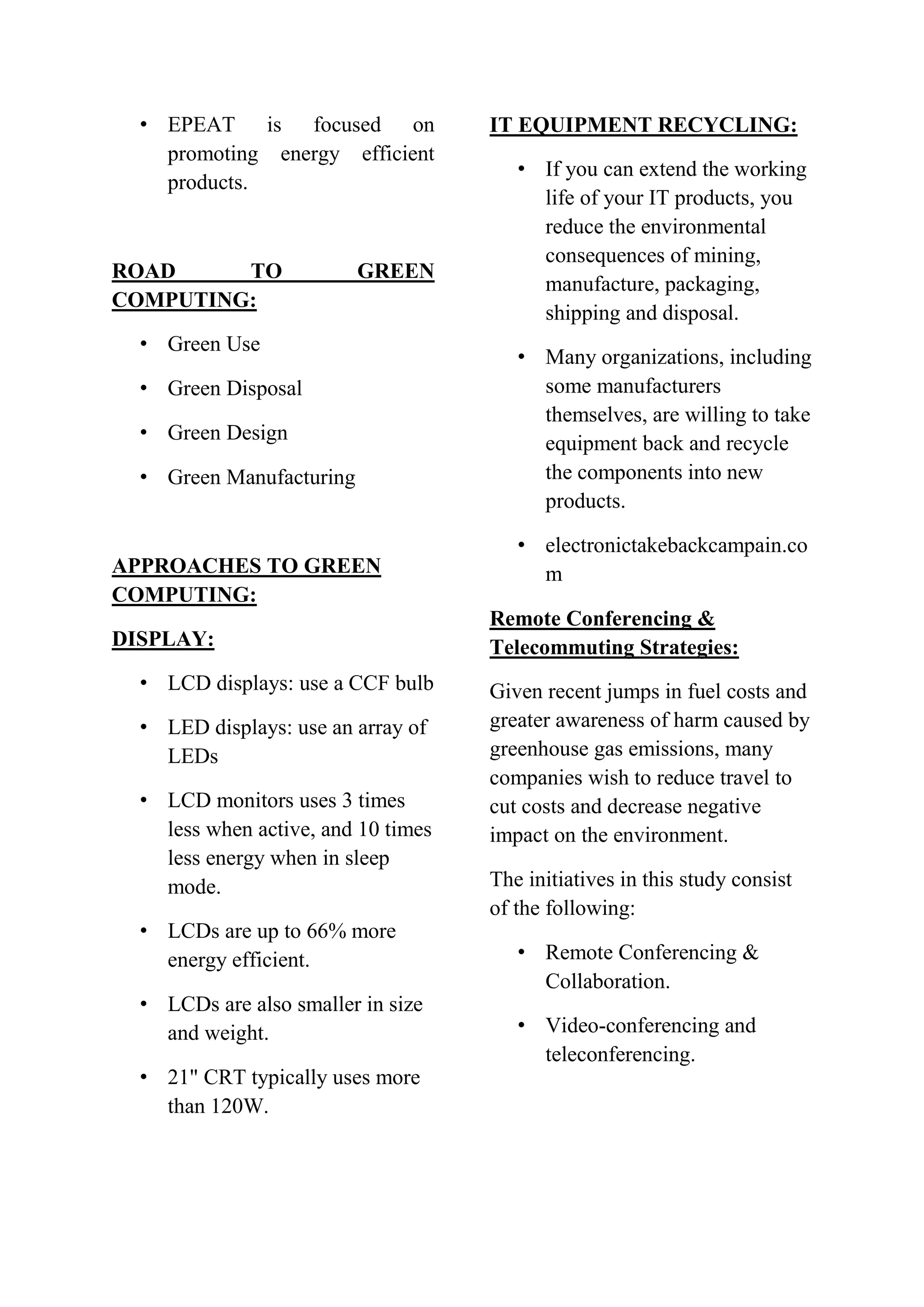 • EPEAT is focused on
promoting energy efficient
products.

ROAD
TO
COMPUTING:

GREEN

• Green Use
• Green Disposal
• Green Design
• Green Manufacturing

APPROACHES TO GREEN
COMPUTING:
DISPLAY:
• LCD displays: use a CCF bulb
• LED displays: use an array of
LEDs
• LCD monitors uses 3 times
less when active, and 10 times
less energy when in sleep
mode.
• LCDs are up to 66% more
energy efficient.
• LCDs are also smaller in size
and weight.
• 21" CRT typically uses more
than 120W.

IT EQUIPMENT RECYCLING:
• If you can extend the working
life of your IT products, you
reduce the environmental
consequences of mining,
manufacture, packaging,
shipping and disposal.
• Many organizations, including
some manufacturers
themselves, are willing to take
equipment back and recycle
the components into new
products.
• electronictakebackcampain.co
m
Remote Conferencing &
Telecommuting Strategies:
Given recent jumps in fuel costs and
greater awareness of harm caused by
greenhouse gas emissions, many
companies wish to reduce travel to
cut costs and decrease negative
impact on the environment.
The initiatives in this study consist
of the following:
• Remote Conferencing &
Collaboration.
• Video-conferencing and
teleconferencing.

 