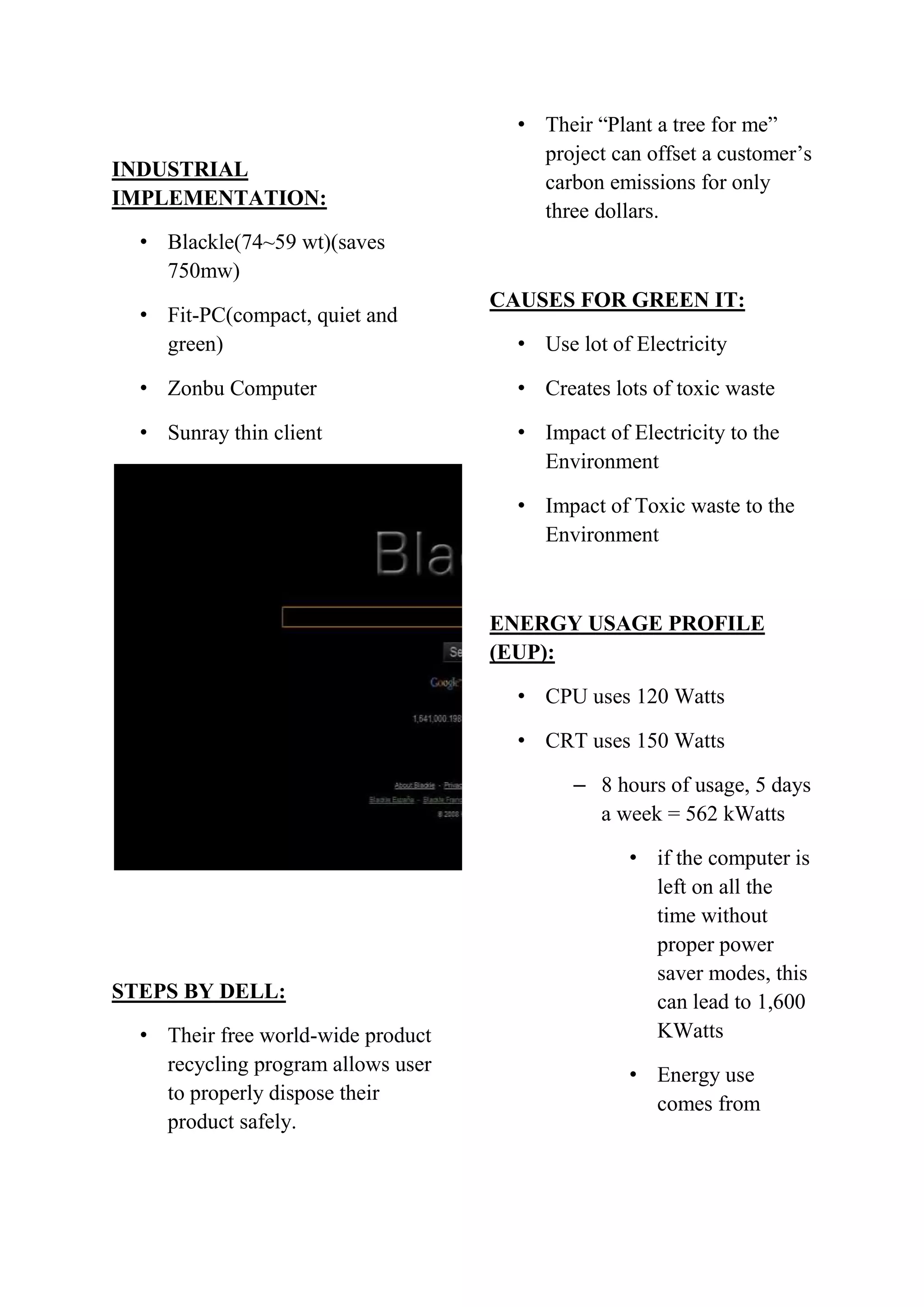INDUSTRIAL
IMPLEMENTATION:

• Their “Plant a tree for me”
project can offset a customer’s
carbon emissions for only
three dollars.

• Blackle(74~59 wt)(saves
750mw)
• Fit-PC(compact, quiet and
green)

CAUSES FOR GREEN IT:
• Use lot of Electricity

• Zonbu Computer

• Creates lots of toxic waste

• Sunray thin client

• Impact of Electricity to the
Environment
• Impact of Toxic waste to the
Environment

ENERGY USAGE PROFILE
(EUP):
• CPU uses 120 Watts
• CRT uses 150 Watts
– 8 hours of usage, 5 days
a week = 562 kWatts

STEPS BY DELL:
• Their free world-wide product
recycling program allows user
to properly dispose their
product safely.

• if the computer is
left on all the
time without
proper power
saver modes, this
can lead to 1,600
KWatts
• Energy use
comes from

 