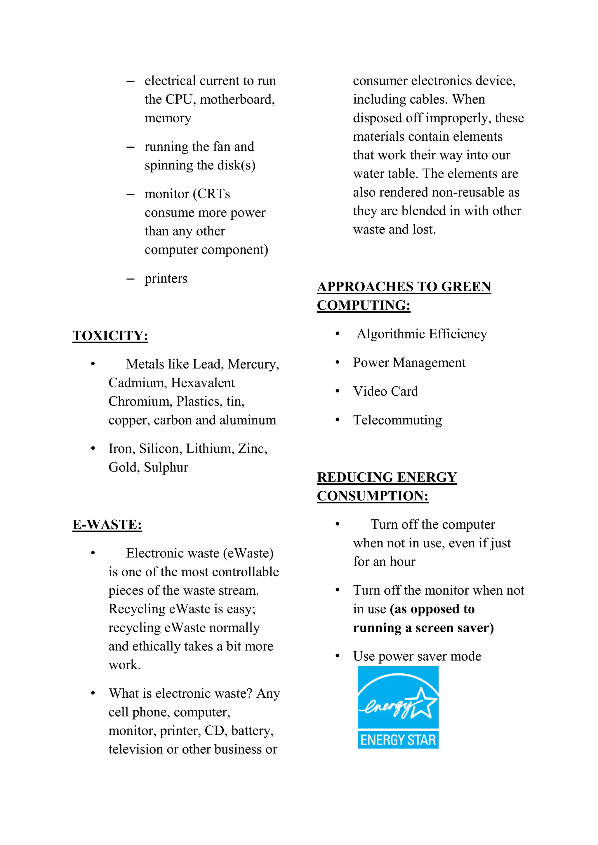 – electrical current to run
the CPU, motherboard,
memory

consumer electronics device,
including cables. When
disposed off improperly, these
materials contain elements
that work their way into our
water table. The elements are
also rendered non-reusable as
they are blended in with other
waste and lost.

– running the fan and
spinning the disk(s)
– monitor (CRTs
consume more power
than any other
computer component)
– printers

TOXICITY:
•

Metals like Lead, Mercury,
Cadmium, Hexavalent
Chromium, Plastics, tin,
copper, carbon and aluminum

• Iron, Silicon, Lithium, Zinc,
Gold, Sulphur

E-WASTE:
•

Electronic waste (eWaste)
is one of the most controllable
pieces of the waste stream.
Recycling eWaste is easy;
recycling eWaste normally
and ethically takes a bit more
work.

• What is electronic waste? Any
cell phone, computer,
monitor, printer, CD, battery,
television or other business or

APPROACHES TO GREEN
COMPUTING:
•

Algorithmic Efficiency

• Power Management
• Video Card
• Telecommuting

REDUCING ENERGY
CONSUMPTION:
•

Turn off the computer
when not in use, even if just
for an hour

• Turn off the monitor when not
in use (as opposed to
running a screen saver)
• Use power saver mode

 