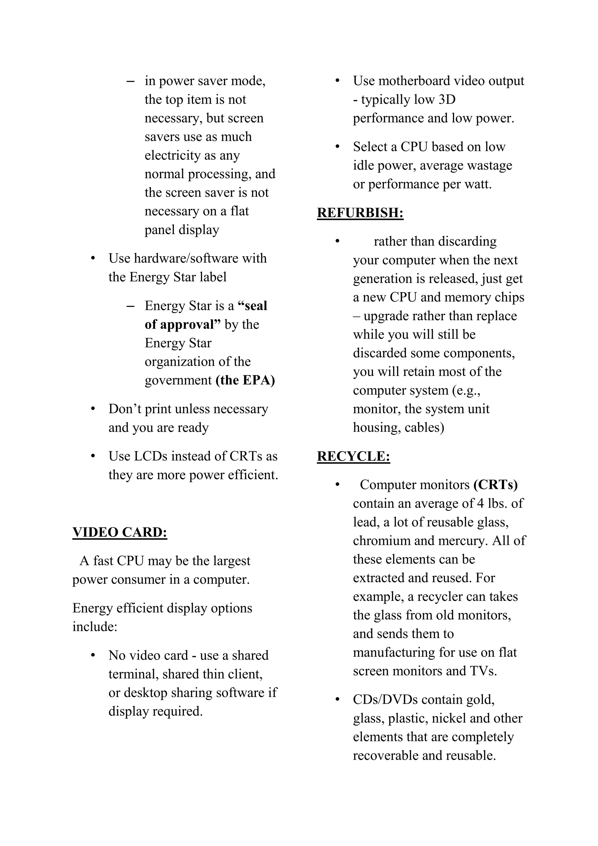 – in power saver mode,
the top item is not
necessary, but screen
savers use as much
electricity as any
normal processing, and
the screen saver is not
necessary on a flat
panel display

• Use motherboard video output
- typically low 3D
performance and low power.
• Select a CPU based on low
idle power, average wastage
or performance per watt.
REFURBISH:
•

• Use hardware/software with
the Energy Star label
– Energy Star is a “seal
of approval” by the
Energy Star
organization of the
government (the EPA)
• Don’t print unless necessary
and you are ready
• Use LCDs instead of CRTs as
they are more power efficient.

VIDEO CARD:
A fast CPU may be the largest
power consumer in a computer.
Energy efficient display options
include:
• No video card - use a shared
terminal, shared thin client,
or desktop sharing software if
display required.

rather than discarding
your computer when the next
generation is released, just get
a new CPU and memory chips
– upgrade rather than replace
while you will still be
discarded some components,
you will retain most of the
computer system (e.g.,
monitor, the system unit
housing, cables)

RECYCLE:
•

Computer monitors (CRTs)
contain an average of 4 lbs. of
lead, a lot of reusable glass,
chromium and mercury. All of
these elements can be
extracted and reused. For
example, a recycler can takes
the glass from old monitors,
and sends them to
manufacturing for use on flat
screen monitors and TVs.

• CDs/DVDs contain gold,
glass, plastic, nickel and other
elements that are completely
recoverable and reusable.

 