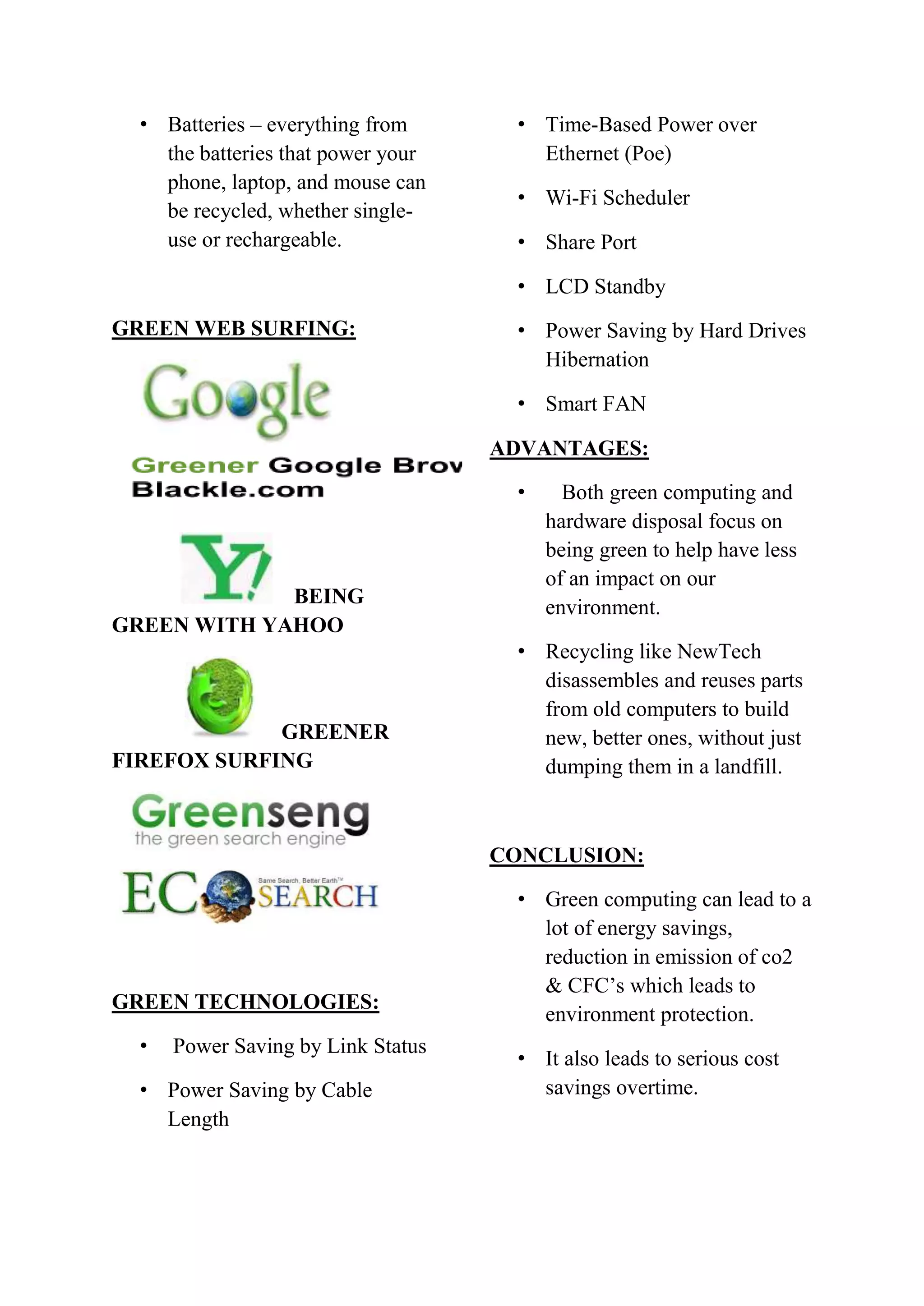 • Batteries – everything from
the batteries that power your
phone, laptop, and mouse can
be recycled, whether singleuse or rechargeable.

• Time-Based Power over
Ethernet (Poe)
• Wi-Fi Scheduler
• Share Port
• LCD Standby

GREEN WEB SURFING:

• Power Saving by Hard Drives
Hibernation
• Smart FAN
ADVANTAGES:
•

BEING
GREEN WITH YAHOO

GREENER
FIREFOX SURFING

Both green computing and
hardware disposal focus on
being green to help have less
of an impact on our
environment.

• Recycling like NewTech
disassembles and reuses parts
from old computers to build
new, better ones, without just
dumping them in a landfill.

CONCLUSION:

GREEN TECHNOLOGIES:
•

Power Saving by Link Status

• Power Saving by Cable
Length

• Green computing can lead to a
lot of energy savings,
reduction in emission of co2
& CFC’s which leads to
environment protection.
• It also leads to serious cost
savings overtime.

 