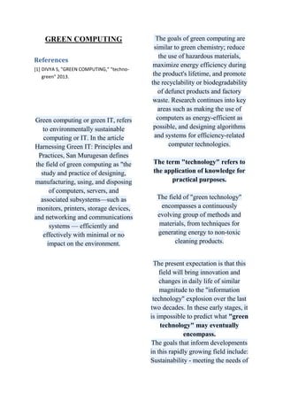 GREEN COMPUTING
References
[1] DIVYA S, "GREEN COMPUTING," "technogreen" 2013.

Green computing or green IT, refers
to environmentally sustainable
computing or IT. In the article
Harnessing Green IT: Principles and
Practices, San Murugesan defines
the field of green computing as "the
study and practice of designing,
manufacturing, using, and disposing
of computers, servers, and
associated subsystems—such as
monitors, printers, storage devices,
and networking and communications
systems — efficiently and
effectively with minimal or no
impact on the environment.

The goals of green computing are
similar to green chemistry; reduce
the use of hazardous materials,
maximize energy efficiency during
the product's lifetime, and promote
the recyclability or biodegradability
of defunct products and factory
waste. Research continues into key
areas such as making the use of
computers as energy-efficient as
possible, and designing algorithms
and systems for efficiency-related
computer technologies.
The term "technology" refers to
the application of knowledge for
practical purposes.
The field of "green technology"
encompasses a continuously
evolving group of methods and
materials, from techniques for
generating energy to non-toxic
cleaning products.
The present expectation is that this
field will bring innovation and
changes in daily life of similar
magnitude to the "information
technology" explosion over the last
two decades. In these early stages, it
is impossible to predict what "green
technology" may eventually
encompass.
The goals that inform developments
in this rapidly growing field include:
Sustainability - meeting the needs of

 