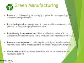 Green Manufacturing
 Bamboo : is becoming increasingly popular for making casings for
computers and peripherals.
 Recyclable plastics : computers are constructed from non-recyclable
plastics i.e. recyclable polycarbonate resin.
 Eco-friendly flame retardant : there are flame retardant silicone
compounds available that are flame retardant and completely non-toxic.
 Inventory management : reducing the quantity of both hazardous
materials used in the process and the amount of excess raw materials.
 Volume reduction : removes hazardous portion of waste from non
hazardous portion.
10
 