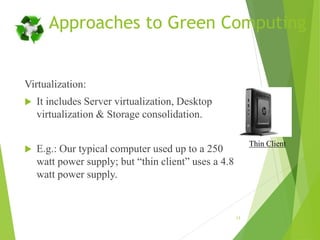 Approaches to Green Computing
Virtualization:
 It includes Server virtualization, Desktop
virtualization & Storage consolidation.
 E.g.: Our typical computer used up to a 250
watt power supply; but “thin client” uses a 4.8
watt power supply.
13
Thin Client
 