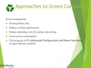 Approaches to Green Computing
Power management:
 Prolong battery life.
 Reduce cooling requirements.
 Reduce operating costs for energy and cooling.
 Lower power consumption.
 Following the ACPI (Advanced Configuration and Power Interface),
an open industry standard.
14
 