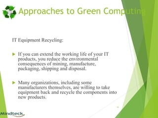 IT Equipment Recycling:
 If you can extend the working life of your IT
products, you reduce the environmental
consequences of mining, manufacture,
packaging, shipping and disposal.
 Many organizations, including some
manufacturers themselves, are willing to take
equipment back and recycle the components into
new products.
16
Approaches to Green Computing
 
