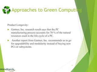Approaches to Green Computing
Product Longevity:
 Gartner, Inc. research result says that the PC
manufacturing process accounts for 70 % of the natural
resources used in the life cycle of a PC.
 Another report from Gartner, Inc. recommends us to go
for upgradability and modularity instead of buying new
PCs or subsystems.
17
 