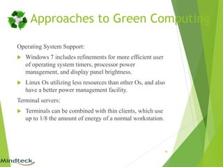 Operating System Support:
 Windows 7 includes refinements for more efficient user
of operating system timers, processor power
management, and display panel brightness.
 Linux Os utilizing less resources than other Os, and also
have a better power management facility.
Terminal servers:
 Terminals can be combined with thin clients, which use
up to 1/8 the amount of energy of a normal workstation.
18
Approaches to Green Computing
 