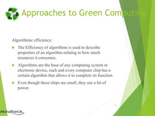 Algorithmic efficiency:
 The Efficiency of algorithms is used to describe
properties of an algorithm relating to how much
resources it consumes.
 Algorithms are the base of any computing system or
electronic device, each and every computer chip has a
certain algorithm that allows it to complete its function.
 Even though these chips are small, they use a lot of
power.
19
Approaches to Green Computing
 