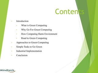 Contents
• Introduction
• What is Green Computing
• Why Go For Green Computing
• How Computing Harm Environment
• Road to Green Computing
• Approaches to Green Computing
• Simple Tasks to Go Green
• Industrial Implementation
• Conclusion
2
 