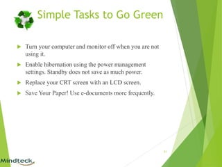 Simple Tasks to Go Green
 Turn your computer and monitor off when you are not
using it.
 Enable hibernation using the power management
settings. Standby does not save as much power.
 Replace your CRT screen with an LCD screen.
 Save Your Paper! Use e-documents more frequently.
21
 