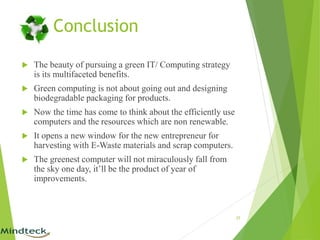 Conclusion
 The beauty of pursuing a green IT/ Computing strategy
is its multifaceted benefits.
 Green computing is not about going out and designing
biodegradable packaging for products.
 Now the time has come to think about the efficiently use
computers and the resources which are non renewable.
 It opens a new window for the new entrepreneur for
harvesting with E-Waste materials and scrap computers.
 The greenest computer will not miraculously fall from
the sky one day, it’ll be the product of year of
improvements.
25
 