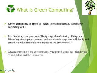 What is Green Computing?
 Green computing or green IT, refers to environmentally sustainable
computing or IT.
 It is “the study and practice of Designing, Manufacturing, Using, and
Disposing of computers, servers, and associated subsystems efficiently and
effectively with minimal or no impact on the environment.”
 Green computing is the environmentally responsible and eco-friendly use
of computers and their resources.
3
 