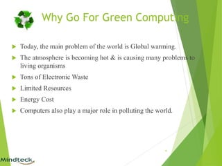 Why Go For Green Computing
 Today, the main problem of the world is Global warming.
 The atmosphere is becoming hot & is causing many problems to
living organisms
 Tons of Electronic Waste
 Limited Resources
 Energy Cost
 Computers also play a major role in polluting the world.
4
 
